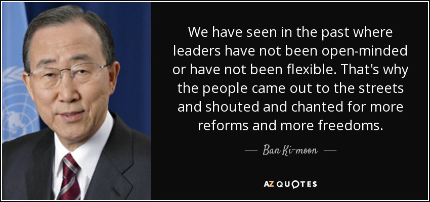 We have seen in the past where leaders have not been open-minded or have not been flexible. That's why the people came out to the streets and shouted and chanted for more reforms and more freedoms. - Ban Ki-moon