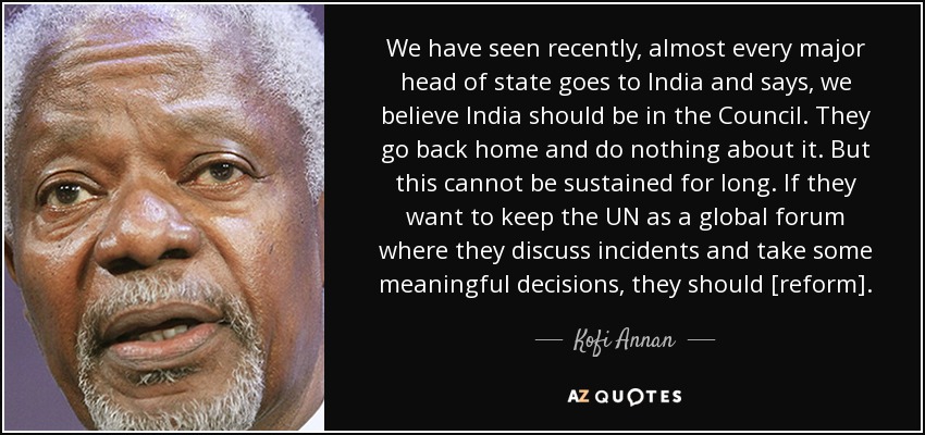 We have seen recently, almost every major head of state goes to India and says, we believe India should be in the Council. They go back home and do nothing about it. But this cannot be sustained for long. If they want to keep the UN as a global forum where they discuss incidents and take some meaningful decisions, they should [reform]. - Kofi Annan