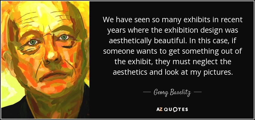 We have seen so many exhibits in recent years where the exhibition design was aesthetically beautiful. In this case, if someone wants to get something out of the exhibit, they must neglect the aesthetics and look at my pictures. - Georg Baselitz