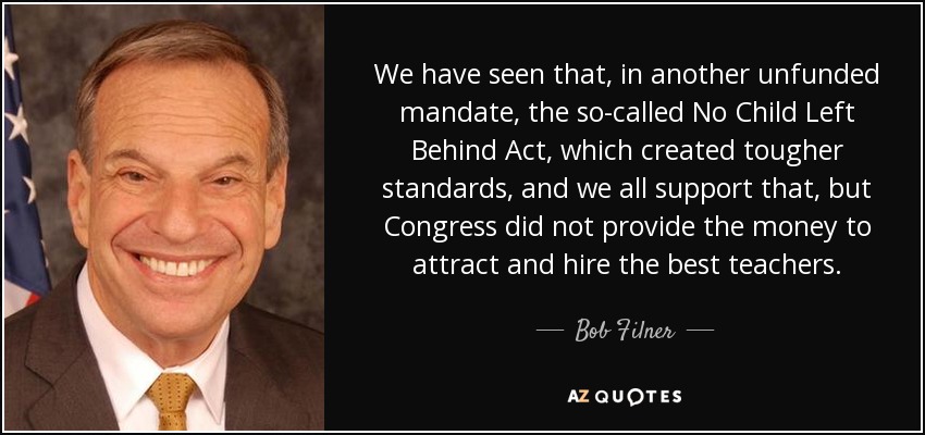 We have seen that, in another unfunded mandate, the so-called No Child Left Behind Act, which created tougher standards, and we all support that, but Congress did not provide the money to attract and hire the best teachers. - Bob Filner