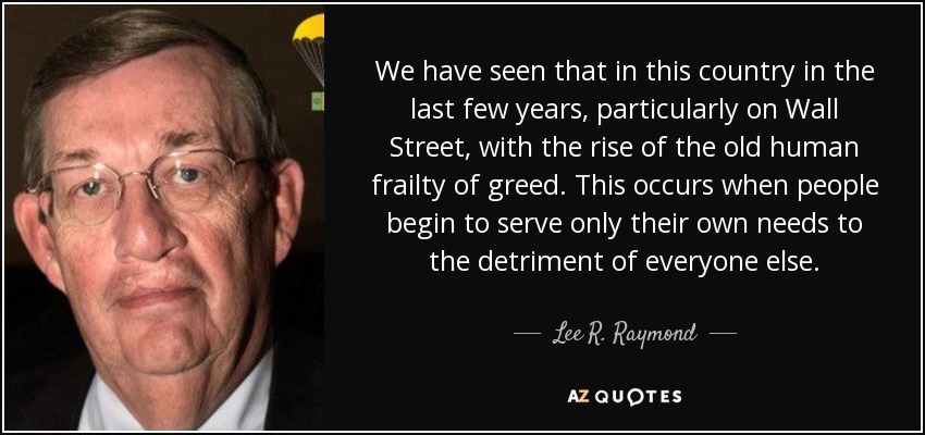 We have seen that in this country in the last few years, particularly on Wall Street, with the rise of the old human frailty of greed. This occurs when people begin to serve only their own needs to the detriment of everyone else. - Lee R. Raymond