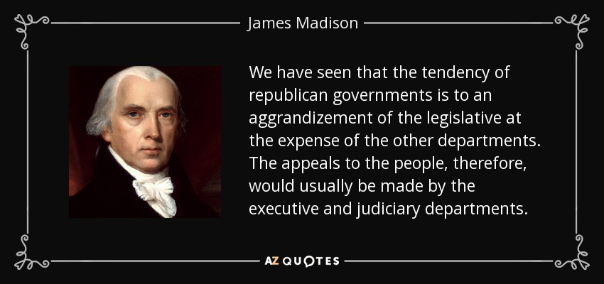 We have seen that the tendency of republican governments is to an aggrandizement of the legislative at the expense of the other departments. The appeals to the people, therefore, would usually be made by the executive and judiciary departments. - James Madison