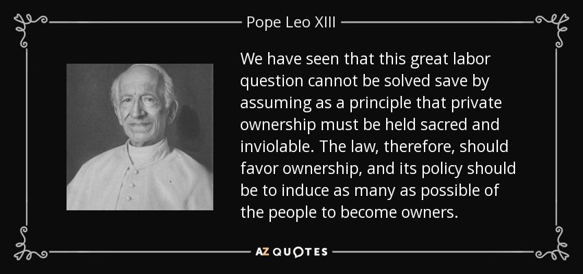 We have seen that this great labor question cannot be solved save by assuming as a principle that private ownership must be held sacred and inviolable. The law, therefore, should favor ownership, and its policy should be to induce as many as possible of the people to become owners. - Pope Leo XIII