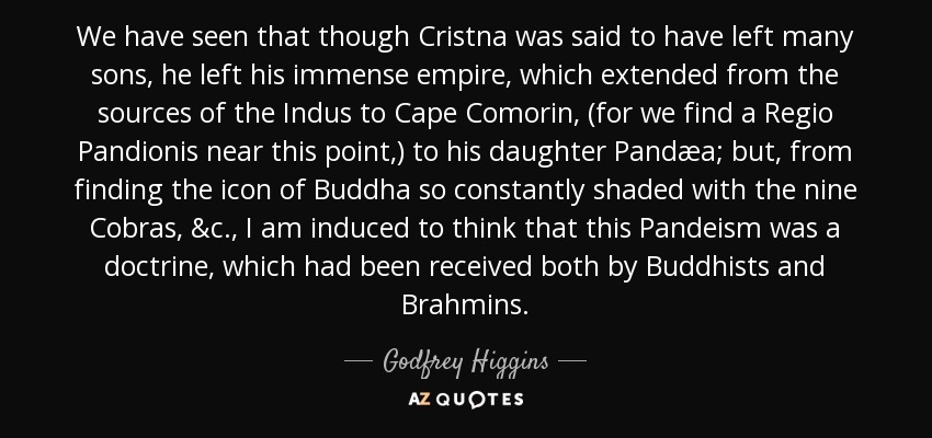 We have seen that though Cristna was said to have left many sons, he left his immense empire, which extended from the sources of the Indus to Cape Comorin, (for we find a Regio Pandionis near this point,) to his daughter Pandæa; but, from finding the icon of Buddha so constantly shaded with the nine Cobras, &c., I am induced to think that this Pandeism was a doctrine, which had been received both by Buddhists and Brahmins. - Godfrey Higgins