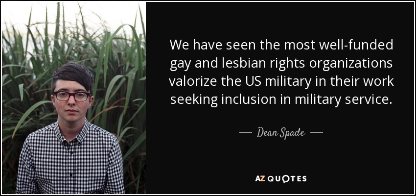 We have seen the most well-funded gay and lesbian rights organizations valorize the US military in their work seeking inclusion in military service. - Dean Spade