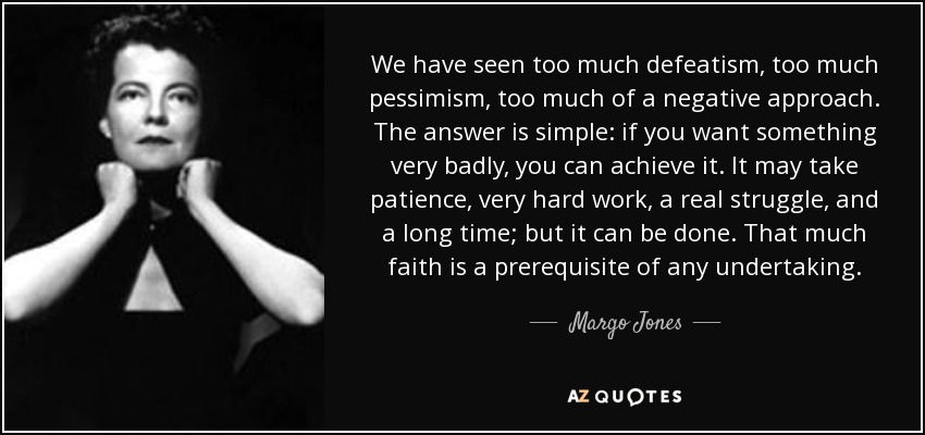 We have seen too much defeatism, too much pessimism, too much of a negative approach. The answer is simple: if you want something very badly, you can achieve it. It may take patience, very hard work, a real struggle, and a long time; but it can be done. That much faith is a prerequisite of any undertaking. - Margo Jones