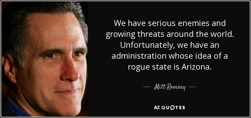 We have serious enemies and growing threats around the world. Unfortunately, we have an administration whose idea of a rogue state is Arizona. - Mitt Romney