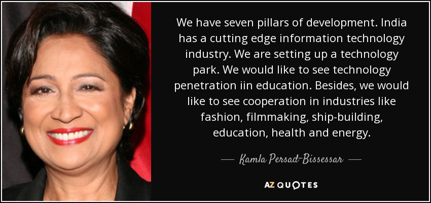 We have seven pillars of development. India has a cutting edge information technology industry. We are setting up a technology park. We would like to see technology penetration iin education. Besides, we would like to see cooperation in industries like fashion, filmmaking, ship-building, education, health and energy. - Kamla Persad-Bissessar