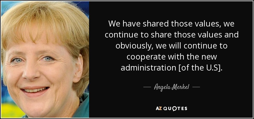 We have shared those values, we continue to share those values and obviously, we will continue to cooperate with the new administration [of the U.S]. - Angela Merkel
