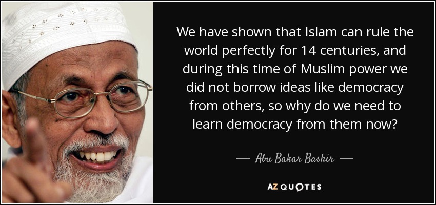 We have shown that Islam can rule the world perfectly for 14 centuries, and during this time of Muslim power we did not borrow ideas like democracy from others, so why do we need to learn democracy from them now? - Abu Bakar Bashir
