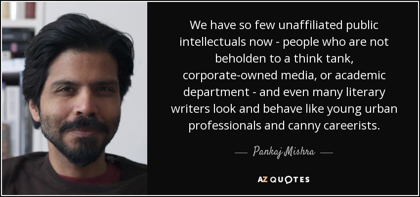 We have so few unaffiliated public intellectuals now - people who are not beholden to a think tank, corporate-owned media, or academic department - and even many literary writers look and behave like young urban professionals and canny careerists. - Pankaj Mishra