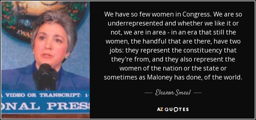 We have so few women in Congress. We are so underrepresented and whether we like it or not, we are in area - in an era that still the women, the handful that are there, have two jobs: they represent the constituency that they're from, and they also represent the women of the nation or the state or sometimes as Maloney has done, of the world. - Eleanor Smeal