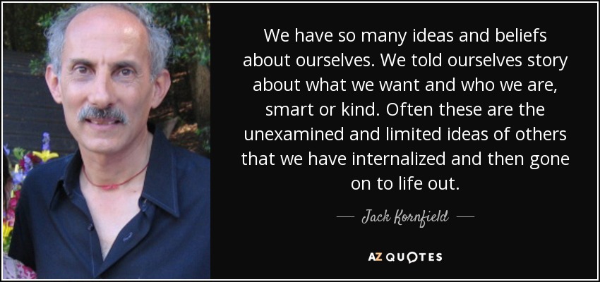 We have so many ideas and beliefs about ourselves. We told ourselves story about what we want and who we are, smart or kind. Often these are the unexamined and limited ideas of others that we have internalized and then gone on to life out. - Jack Kornfield