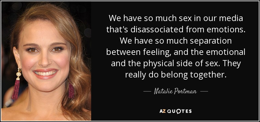 We have so much sex in our media that's disassociated from emotions. We have so much separation between feeling, and the emotional and the physical side of sex. They really do belong together. - Natalie Portman