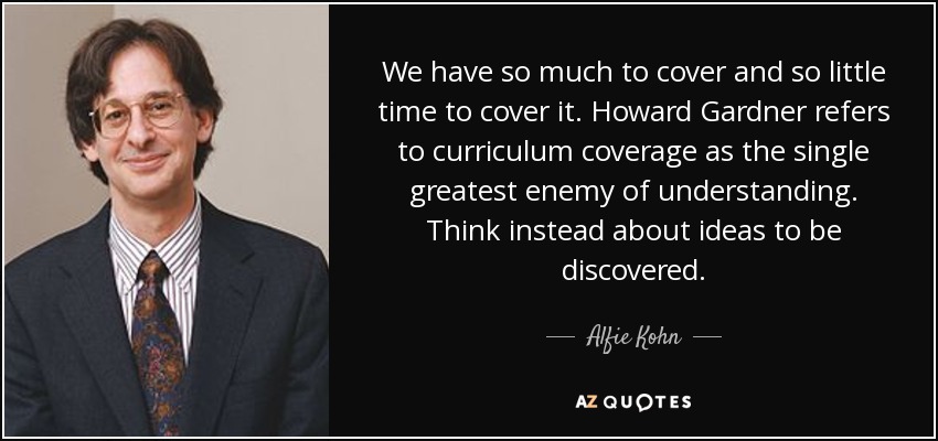We have so much to cover and so little time to cover it. Howard Gardner refers to curriculum coverage as the single greatest enemy of understanding. Think instead about ideas to be discovered. - Alfie Kohn
