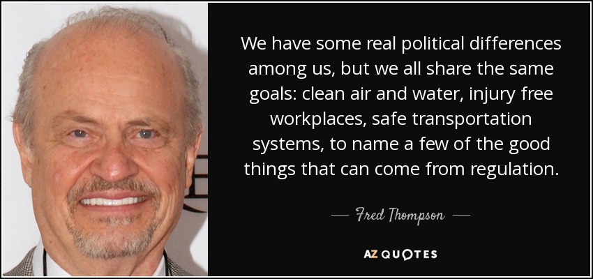 We have some real political differences among us, but we all share the same goals: clean air and water, injury free workplaces, safe transportation systems, to name a few of the good things that can come from regulation. - Fred Thompson