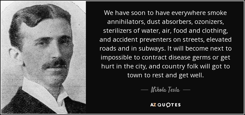 We have soon to have everywhere smoke annihilators, dust absorbers, ozonizers, sterilizers of water, air, food and clothing, and accident preventers on streets, elevated roads and in subways. It will become next to impossible to contract disease germs or get hurt in the city, and country folk will got to town to rest and get well. - Nikola Tesla