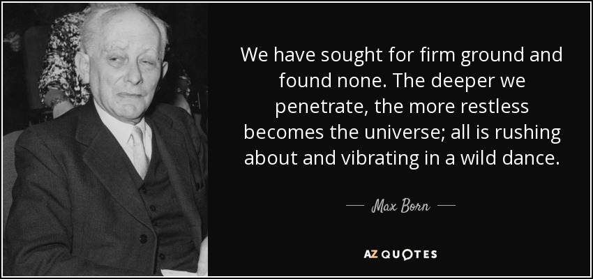 We have sought for firm ground and found none. The deeper we penetrate, the more restless becomes the universe; all is rushing about and vibrating in a wild dance. - Max Born
