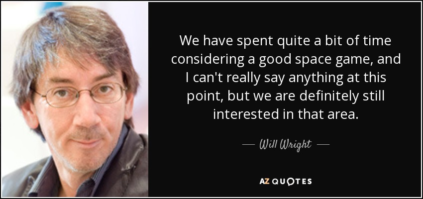 We have spent quite a bit of time considering a good space game, and I can't really say anything at this point, but we are definitely still interested in that area. - Will Wright