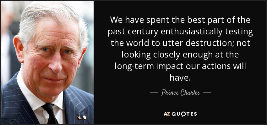 We have spent the best part of the past century enthusiastically testing the world to utter destruction; not looking closely enough at the long-term impact our actions will have. - Prince Charles