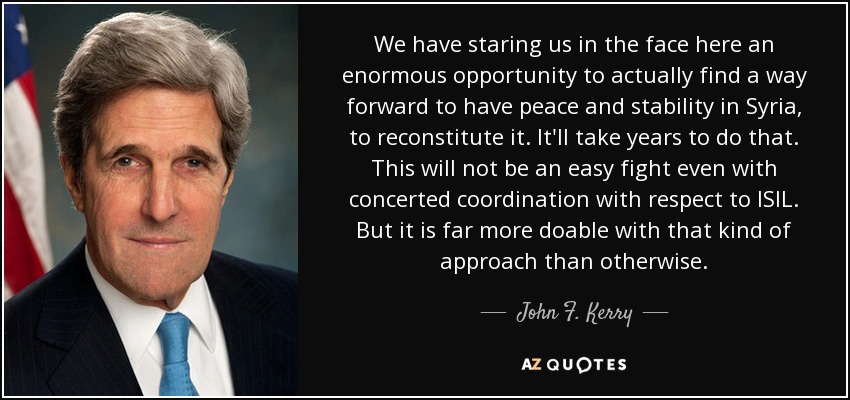 We have staring us in the face here an enormous opportunity to actually find a way forward to have peace and stability in Syria, to reconstitute it. It'll take years to do that. This will not be an easy fight even with concerted coordination with respect to ISIL. But it is far more doable with that kind of approach than otherwise. - John F. Kerry