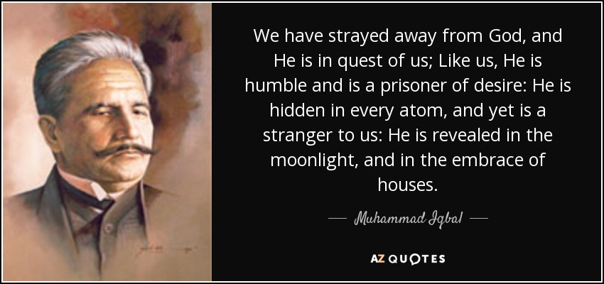 We have strayed away from God, and He is in quest of us; Like us, He is humble and is a prisoner of desire: He is hidden in every atom, and yet is a stranger to us: He is revealed in the moonlight, and in the embrace of houses. - Muhammad Iqbal