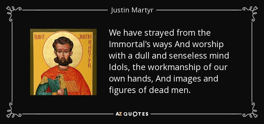 We have strayed from the Immortal's ways And worship with a dull and senseless mind Idols, the workmanship of our own hands, And images and figures of dead men. - Justin Martyr