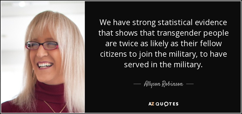 We have strong statistical evidence that shows that transgender people are twice as likely as their fellow citizens to join the military, to have served in the military. - Allyson Robinson