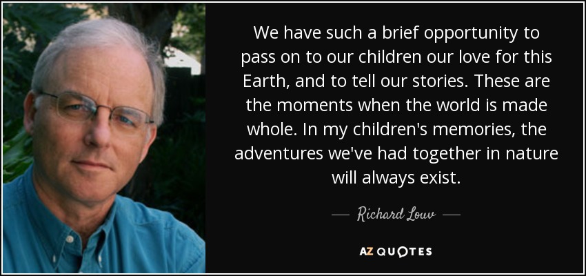 We have such a brief opportunity to pass on to our children our love for this Earth, and to tell our stories. These are the moments when the world is made whole. In my children's memories, the adventures we've had together in nature will always exist. - Richard Louv
