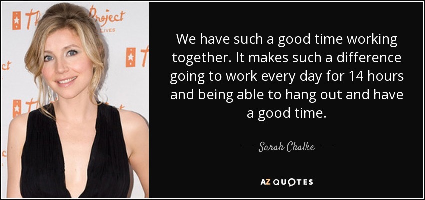 We have such a good time working together. It makes such a difference going to work every day for 14 hours and being able to hang out and have a good time. - Sarah Chalke