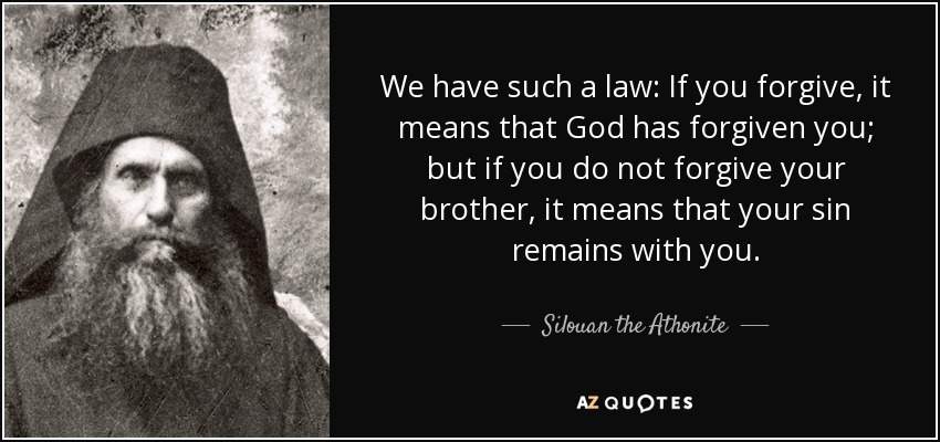 We have such a law: If you forgive, it means that God has forgiven you; but if you do not forgive your brother, it means that your sin remains with you. - Silouan the Athonite