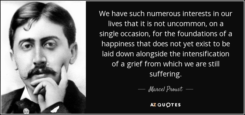 We have such numerous interests in our lives that it is not uncommon, on a single occasion, for the foundations of a happiness that does not yet exist to be laid down alongside the intensification of a grief from which we are still suffering. - Marcel Proust