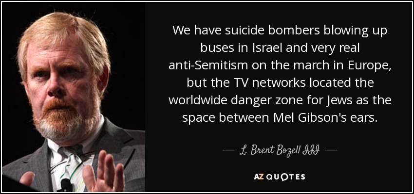 We have suicide bombers blowing up buses in Israel and very real anti-Semitism on the march in Europe, but the TV networks located the worldwide danger zone for Jews as the space between Mel Gibson's ears. - L. Brent Bozell III