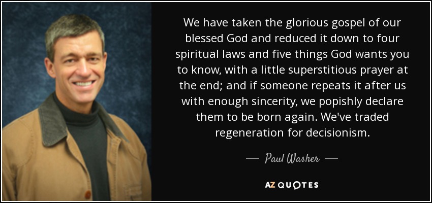We have taken the glorious gospel of our blessed God and reduced it down to four spiritual laws and five things God wants you to know, with a little superstitious prayer at the end; and if someone repeats it after us with enough sincerity, we popishly declare them to be born again. We've traded regeneration for decisionism. - Paul Washer