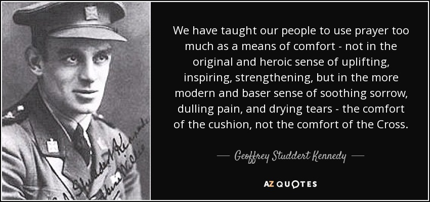 We have taught our people to use prayer too much as a means of comfort - not in the original and heroic sense of uplifting, inspiring, strengthening, but in the more modern and baser sense of soothing sorrow, dulling pain, and drying tears - the comfort of the cushion, not the comfort of the Cross. - Geoffrey Studdert Kennedy