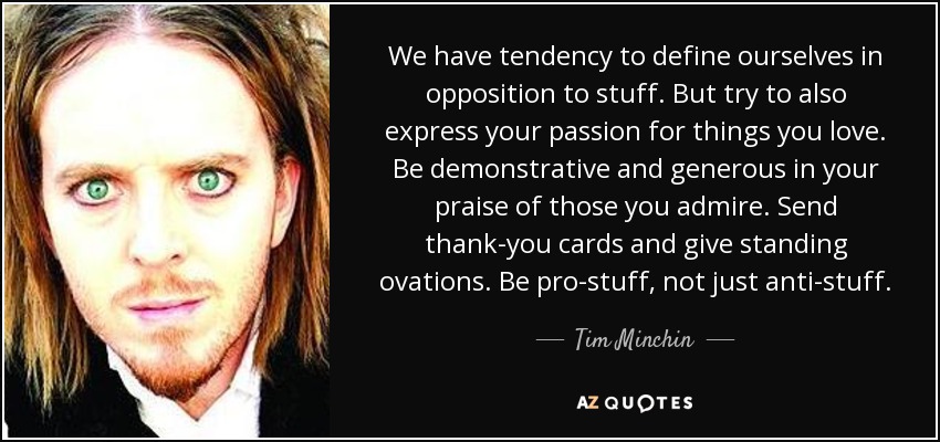 We have tendency to define ourselves in opposition to stuff. But try to also express your passion for things you love. Be demonstrative and generous in your praise of those you admire. Send thank-you cards and give standing ovations. Be pro-stuff, not just anti-stuff. - Tim Minchin