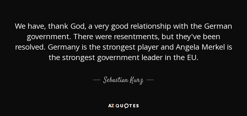 We have, thank God, a very good relationship with the German government. There were resentments, but they've been resolved. Germany is the strongest player and Angela Merkel is the strongest government leader in the EU. - Sebastian Kurz