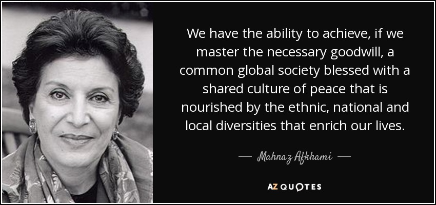 We have the ability to achieve, if we master the necessary goodwill, a common global society blessed with a shared culture of peace that is nourished by the ethnic, national and local diversities that enrich our lives. - Mahnaz Afkhami