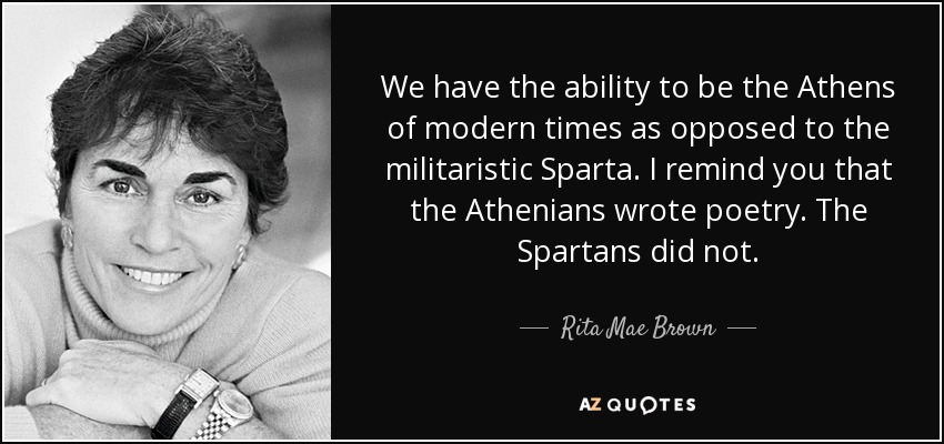We have the ability to be the Athens of modern times as opposed to the militaristic Sparta. I remind you that the Athenians wrote poetry. The Spartans did not. - Rita Mae Brown