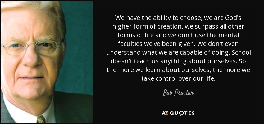 We have the ability to choose, we are God's higher form of creation, we surpass all other forms of life and we don't use the mental faculties we've been given. We don't even understand what we are capable of doing. School doesn't teach us anything about ourselves. So the more we learn about ourselves, the more we take control over our life. - Bob Proctor