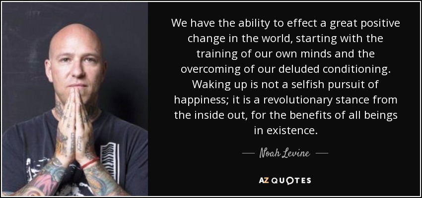 We have the ability to effect a great positive change in the world, starting with the training of our own minds and the overcoming of our deluded conditioning. Waking up is not a selfish pursuit of happiness; it is a revolutionary stance from the inside out, for the benefits of all beings in existence. - Noah Levine