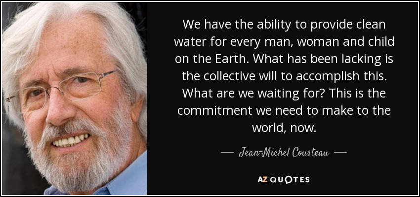 We have the ability to provide clean water for every man, woman and child on the Earth. What has been lacking is the collective will to accomplish this. What are we waiting for? This is the commitment we need to make to the world, now. - Jean-Michel Cousteau