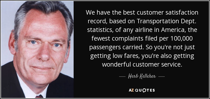 We have the best customer satisfaction record, based on Transportation Dept. statistics, of any airline in America, the fewest complaints filed per 100,000 passengers carried. So you're not just getting low fares, you're also getting wonderful customer service. - Herb Kelleher