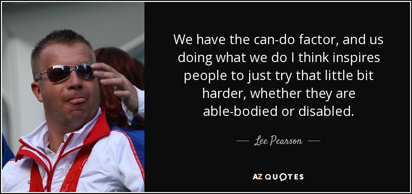 We have the can-do factor, and us doing what we do I think inspires people to just try that little bit harder, whether they are able-bodied or disabled. - Lee Pearson