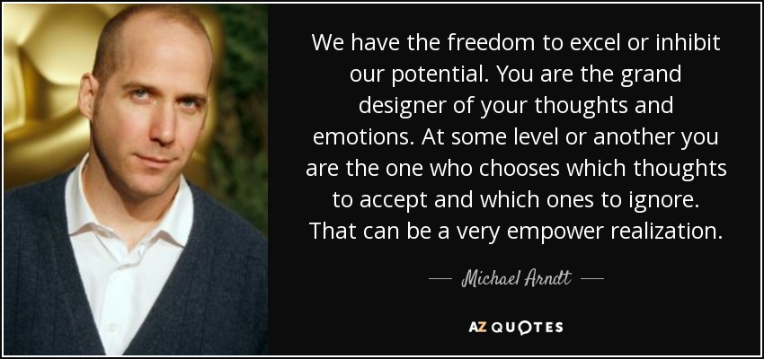 We have the freedom to excel or inhibit our potential. You are the grand designer of your thoughts and emotions. At some level or another you are the one who chooses which thoughts to accept and which ones to ignore. That can be a very empower realization. - Michael Arndt