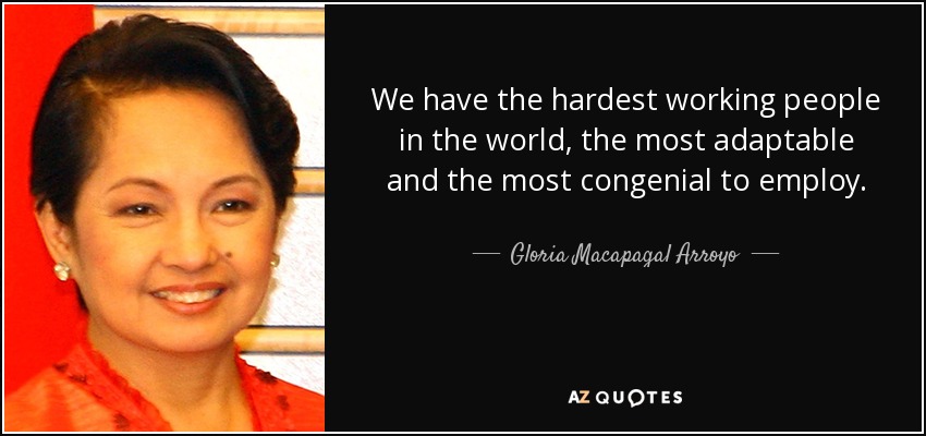 We have the hardest working people in the world, the most adaptable and the most congenial to employ. - Gloria Macapagal Arroyo