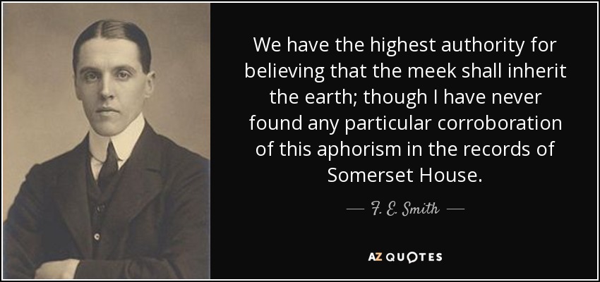 We have the highest authority for believing that the meek shall inherit the earth; though I have never found any particular corroboration of this aphorism in the records of Somerset House. - F. E. Smith, 1st Earl of Birkenhead