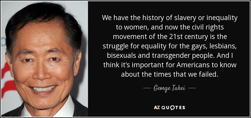 We have the history of slavery or inequality to women, and now the civil rights movement of the 21st century is the struggle for equality for the gays, lesbians, bisexuals and transgender people. And I think it's important for Americans to know about the times that we failed. - George Takei