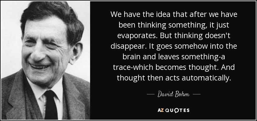 We have the idea that after we have been thinking something, it just evaporates. But thinking doesn't disappear. It goes somehow into the brain and leaves something-a trace-which becomes thought. And thought then acts automatically. - David Bohm