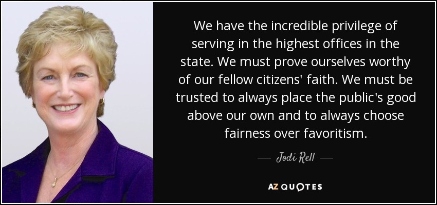 We have the incredible privilege of serving in the highest offices in the state. We must prove ourselves worthy of our fellow citizens' faith. We must be trusted to always place the public's good above our own and to always choose fairness over favoritism. - Jodi Rell